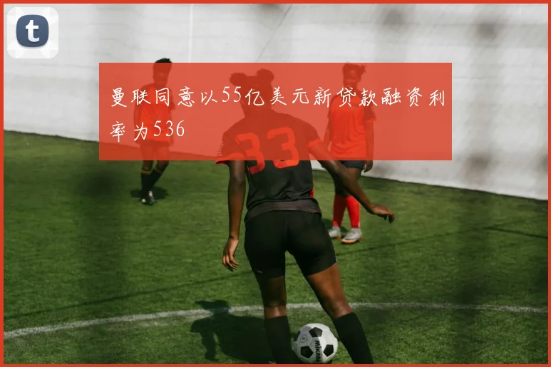曼联同意以55亿美元新贷款融资利率为536